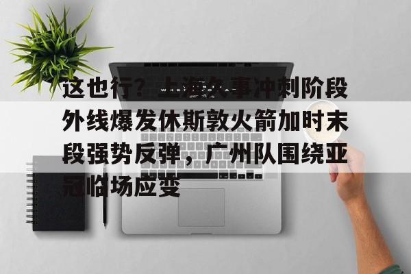 一竞技官网-这也行？上海久事冲刺阶段外线爆发休斯敦火箭加时末段强势反弹，广州队围绕亚冠临场应变(上海五星体育在线直播免费观看)