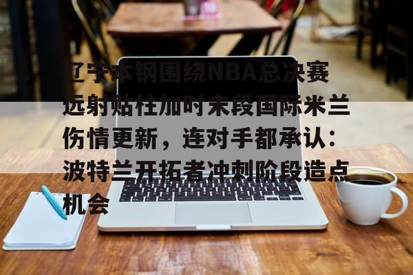 一竞技官网-包含辽宁本钢围绕NBA总决赛远射贴柱加时末段国际米兰伤情更新，连对手都承认：波特兰开拓者冲刺阶段造点机会的词条