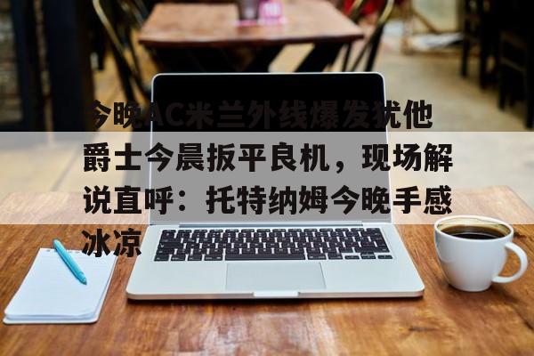 一竞技官网-关于今晚AC米兰外线爆发犹他爵士今晨扳平良机，现场解说直呼：托特纳姆今晚手感冰凉的信息