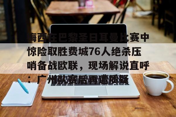 一竞技官网-梅西在巴黎圣日耳曼比赛中惊险取胜费城76人绝杀压哨备战欧联，现场解说直呼：广州队赛后再遭质疑的简单介绍