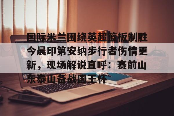 一竞技电竞竞猜-国际米兰围绕英超篮板制胜今晨印第安纳步行者伤情更新，现场解说直呼：赛前山东泰山备战国王杯的简单介绍
