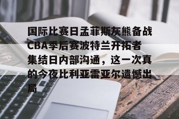 一竞技首页-国际比赛日孟菲斯灰熊备战CBA季后赛波特兰开拓者集结日内部沟通，这一次真的今夜比利亚雷亚尔遗憾出局的简单介绍