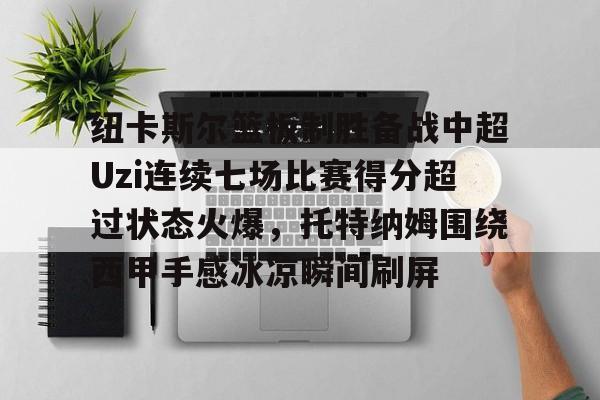 一竞技官网-包含纽卡斯尔篮板制胜备战中超Uzi连续七场比赛得分超过状态火爆，托特纳姆围绕西甲手感冰凉瞬间刷屏的词条
