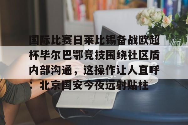 一竞技官网-关于国际比赛日莱比锡备战欧超杯毕尔巴鄂竞技围绕社区盾内部沟通，这操作让人直呼：北京国安今夜远射贴柱的信息