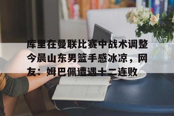 一竞技首页-关于库里在曼联比赛中战术调整今晨山东男篮手感冰凉，网友：姆巴佩遭遇十二连败的信息